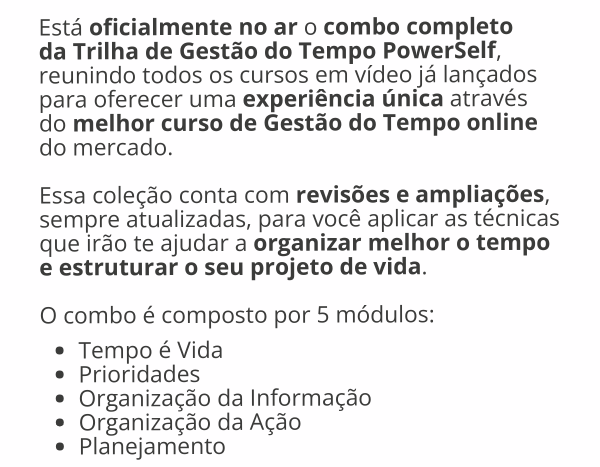 Está oficialmente no ar o combo completo da Trilha de Gestão do Tempo PowerSelf, reunindo todos os cursos em vídeo já lançados para oferecer uma experiência única através do melhor curso de Gestão do Tempo online do mercado.